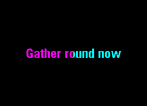 Gather round now