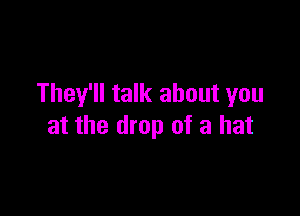They'll talk about you

at the drop of a hat