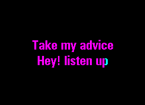 Take my advice

Hey! listen up