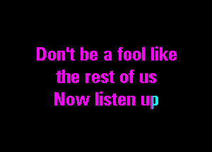 Don't be a fool like

the rest of us
Now listen up