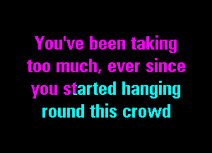 You've been taking
too much. ever since

you started hanging
round this crowd