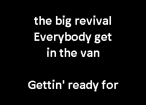 the big revival
Everybody get
in the van

Gettin' ready for