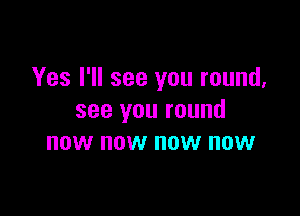 Yes I'll see you round,

see you round
now now now now
