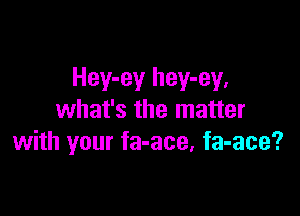 Hey-ey hey-ey,

what's the matter
with your fa-ace, fa-ace?