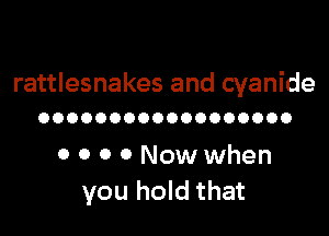 rattlesnakes and cyanide
OOOOOOOOOOOOOOOOOO

0 0 0 0 Now when
you hold that