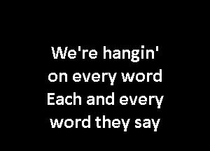 We're hangin'

on every word
Each and every
word they say