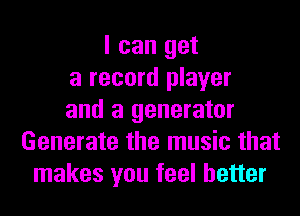 I can get
a record player
and a generator
Generate the music that
makes you feel better
