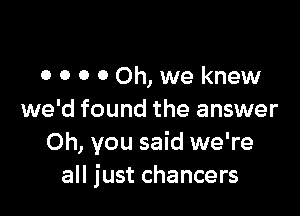 o o 0 00h, we knew

we'd found the answer
Oh, you said we're
all just chancers