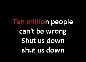 Ten million people

can't be wrong
Shut us down
shut us down