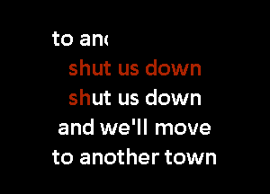 Shut us down
shut us down
shut us down

to another town