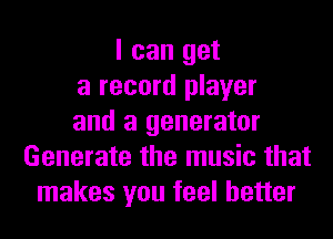 I can get
a record player
and a generator
Generate the music that
makes you feel better