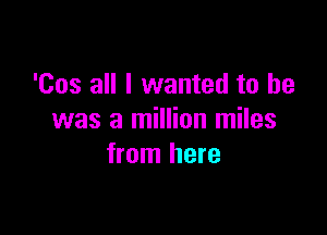 'Cos all I wanted to be

was a million miles
from here