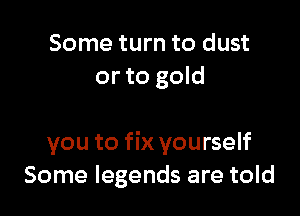 Some turn to dust
or to gold

you to fix yourself
Some legends are told