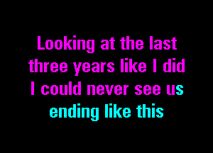 Looking at the last
three years like I did

I could never see us
ending like this