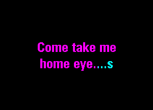 Come take me

home eye....s