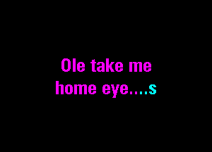 Ole take me

home eye....s