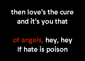 then love's the cure
and it's you that

of angels, hey, hey
If hate is poison