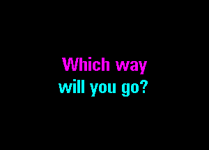 Which way

will you go?