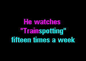He watches

Trainspotting
fifteen times a week