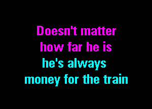 Doesn't matter
how far he is

he's always
money for the train