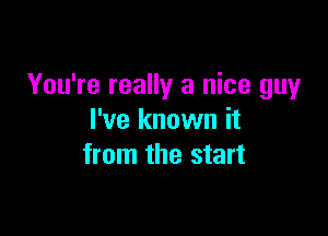 You're really a nice guy

I've known it
from the start