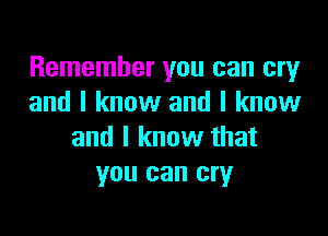 Remember you can cry
and I know and I know

and I know that
you can cry