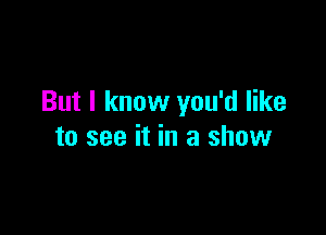 But I know you'd like

to see it in a show