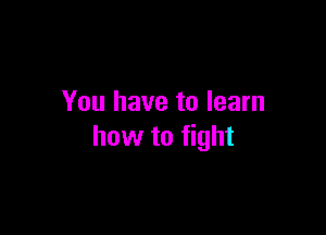 You have to learn

how to fight