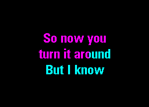 So now you

turn it around
But I know