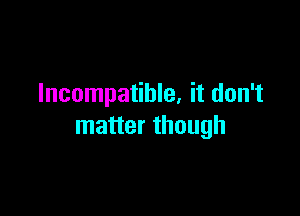 Incompatible. it don't

matter though