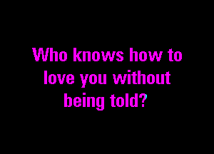 Who knows how to

love you without
being told?