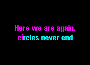 Here we are again,

circles never end