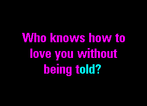 Who knows how to

love you without
being told?