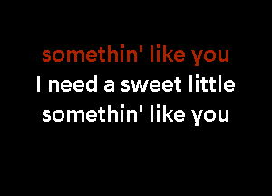 somethin' like you
I need a sweet little

somethin' like you