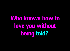 Who knows how to

love you without
being told?