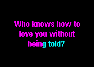 Who knows how to

love you without
being told?
