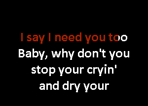 I say I need you too

Baby, why don't you
stop your cryin'
and dry your