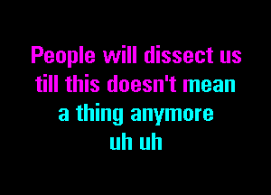 People will dissect us
till this doesn't mean

a thing anymore
uh uh