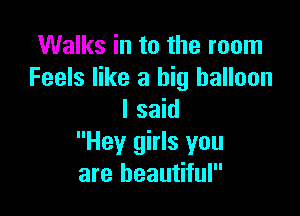 Walks in to the room
Feels like a big balloon

I said
Hey girls you
are beautiful
