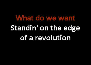 What do we want
Standin' on the edge

of a revolution