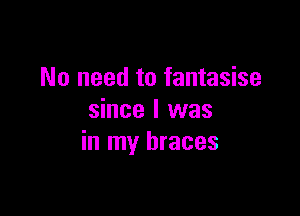 No need to fantasise

since I was
in my braces