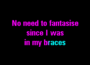 No need to fantasise

since I was
in my braces