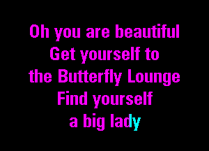 Oh you are beautiful
Get yourself to

the Butterfly Lounge
Find yourself
a big lady
