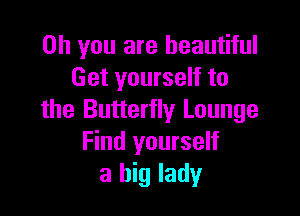 Oh you are beautiful
Get yourself to

the Butterfly Lounge
Find yourself
a big lady