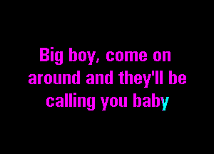 Big boy, come on

around and they'll be
calling you baby