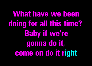 What have we been
doing for all this time?

Baby if we're
gonna do it,
come on do it right