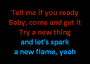 Tell me if you ready
Baby, come and get it

Try a new thing
and let's spark
a new flame, yeah