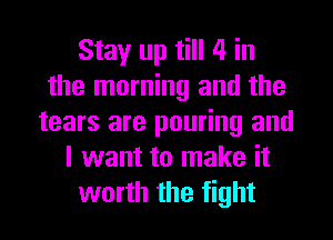 Stay up till 4 in
the morning and the
tears are pouring and
I want to make it
worth the fight