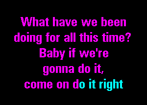 What have we been
doing for all this time?

Baby if we're
gonna do it,
come on do it right