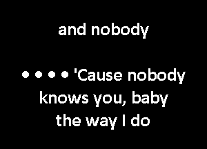 and nobody

0 0 0 0 'Cause nobody
knows you, baby
the way I do